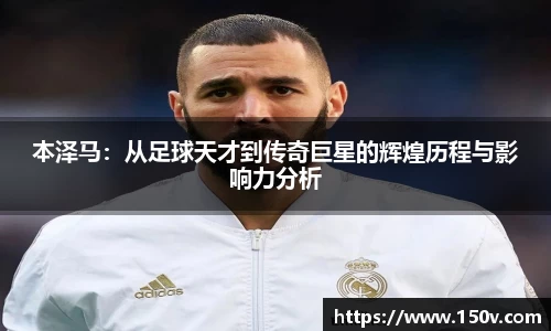 本泽马：从足球天才到传奇巨星的辉煌历程与影响力分析